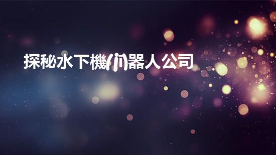 探秘水下機(jī)器人公司：未知深海之謎，揭開神秘面紗！